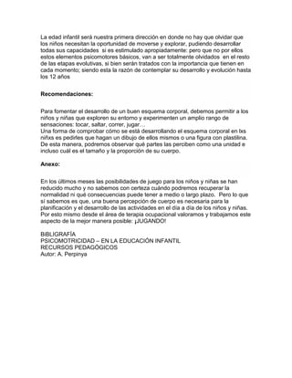 La edad infantil será nuestra primera dirección en donde no hay que olvidar que
los niños necesitan la oportunidad de moverse y explorar, pudiendo desarrollar
todas sus capacidades si es estimulado apropiadamente: pero que no por ellos
estos elementos psicomotores básicos, van a ser totalmente olvidados en el resto
de las etapas evolutivas, si bien serán tratados con la importancia que tienen en
cada momento; siendo esta la razón de contemplar su desarrollo y evolución hasta
los 12 años
Recomendaciones:
Para fomentar el desarrollo de un buen esquema corporal, debemos permitir a los
niños y niñas que exploren su entorno y experimenten un amplio rango de
sensaciones: tocar, saltar, correr, jugar…
Una forma de comprobar cómo se está desarrollando el esquema corporal en lxs
niñxs es pedirles que hagan un dibujo de ellos mismos o una figura con plastilina.
De esta manera, podremos observar qué partes las perciben como una unidad e
incluso cuál es el tamaño y la proporción de su cuerpo.
Anexo:
En los últimos meses las posibilidades de juego para los niños y niñas se han
reducido mucho y no sabemos con certeza cuándo podremos recuperar la
normalidad ni qué consecuencias puede tener a medio o largo plazo. Pero lo que
sí sabemos es que, una buena percepción de cuerpo es necesaria para la
planificación y el desarrollo de las actividades en el día a día de los niños y niñas.
Por esto mismo desde el área de terapia ocupacional valoramos y trabajamos este
aspecto de la mejor manera posible: ¡JUGANDO!
BiBLIGRAFÍA
PSICOMOTRICIDAD – EN LA EDUCACIÓN INFANTIL
RECURSOS PEDAGÓGICOS
Autor: A. Perpinya
 