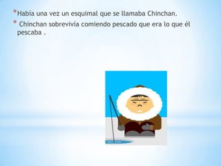 * Había una vez un esquimal que se llamaba Chinchan.
* Chinchan sobrevivía comiendo pescado que era lo que él
pescaba .

 