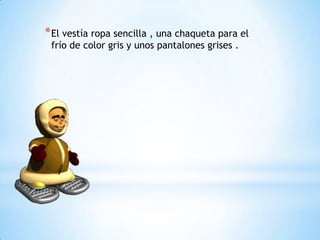 * El vestía ropa sencilla , una chaqueta para el
frío de color gris y unos pantalones grises .

 