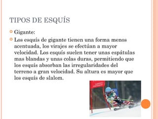 TIPOS DE ESQUÍS
 Gigante:
 Los esquís de gigante tienen una forma menos
  acentuada, los virajes se efectúan a mayor
  velocidad. Los esquís suelen tener unas espátulas
  mas blandas y unas colas duras, permitiendo que
  los esquís absorban las irregularidades del
  terreno a gran velocidad. Su altura es mayor que
  los esquís de slalom.
 