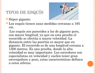 TIPOS DE ESQUÍS
 Súper gigante:
 Los esquís tienen unas medidas cercanas a 195
  cm.
  Los esquís son parecidos a los de gigante pero,
  con mayor longitud, ya que en esta prueba el
  recorrido se efectúa a mayor velocidad. La
  distancia entre las puertas es mayor que en
  gigante. El recorrido es de una longitud cercana a
  1500 metros. Es una prueba, donde la alta
  velocidad es muy importante. Los corredores son
  especialistas en velocidad y suelen tener gran
  envergadura y peso, estas características definen
  a estos atletas.
 