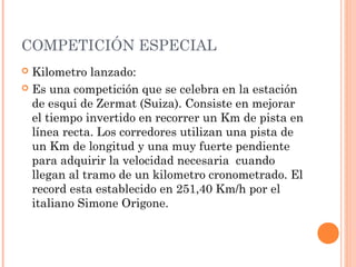 COMPETICIÓN ESPECIAL
 Kilometro lanzado:
 Es una competición que se celebra en la estación
  de esqui de Zermat (Suiza). Consiste en mejorar
  el tiempo invertido en recorrer un Km de pista en
  línea recta. Los corredores utilizan una pista de
  un Km de longitud y una muy fuerte pendiente
  para adquirir la velocidad necesaria cuando
  llegan al tramo de un kilometro cronometrado. El
  record esta establecido en 251,40 Km/h por el
  italiano Simone Origone.
 
