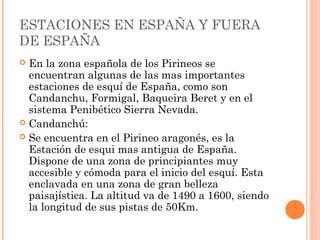 ESTACIONES EN ESPAÑA Y FUERA
DE ESPAÑA
 En la zona española de los Pirineos se
  encuentran algunas de las mas importantes
  estaciones de esquí de España, como son
  Candanchu, Formigal, Baqueira Beret y en el
  sistema Penibético Sierra Nevada.
 Candanchú:
 Se encuentra en el Pirineo aragonés, es la
  Estación de esqui mas antigua de España.
  Dispone de una zona de principiantes muy
  accesible y cómoda para el inicio del esquí. Esta
  enclavada en una zona de gran belleza
  paisajística. La altitud va de 1490 a 1600, siendo
  la longitud de sus pistas de 50Km.
 