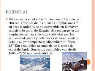 FORMIGAL
   Está situada en el valle de Tena en el Pirineo de
    Huesca. Después de las ultimas ampliaciones de
    su área esquiable, se ha convertido en la mayor
    estación de esquí de España. Sin embargo, estas
    ampliaciones han sido muy criticadas por los
    grupos ecologistas y defensores de la naturaleza,
    debido al gran impacto medioambiental. Tiene
    137 Km esquiables además de un circuito de
    esquí de fondo. Sus cotas esquiables van desde
    1500 a 2250 metros de altitud.
 