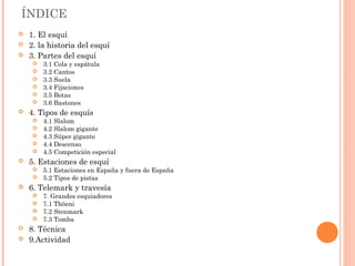 ÍNDICE
   1. El esquí
   2. la historia del esquí
   3. Partes del esquí
        3.1 Cola y espátula
        3.2 Cantos
        3.3 Suela
        3.4 Fijaciones
        3.5 Botas
        3.6 Bastones
   4. Tipos de esquís
      4.1 Slalom
      4.2 Slalom gigante
      4.3 Súper gigante
      4.4 Descenso
      4.5 Competición especial
   5. Estaciones de esquí
        5.1 Estaciones en España y fuera de España
        5.2 Tipos de pistas
   6. Telemark y travesía
      7. Grandes esquiadores
      7.1 Thöeni
      7.2 Stenmark
      7.3 Tomba
   8. Técnica
   9.Actividad
 
