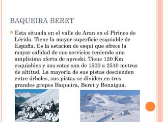 BAQUEIRA BERET
   Esta situada en el valle de Aran en el Pirineo de
    Lérida. Tiene la mayor superficie esquiable de
    España. Es la estacion de esqui que ofrece la
    mayor calidad de sus servicios teniendo una
    amplísima oferta de apreski. Tiene 120 Km
    esquiables y sus cotas son de 1500 a 2510 metros
    de altitud. La mayoría de sus pistas descienden
    entre árboles, sus pistas se dividen en tres
    grandes grupos Baqueira, Beret y Bonaigua.
 