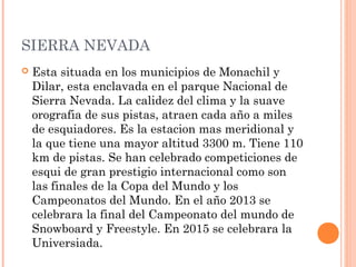 SIERRA NEVADA
   Esta situada en los municipios de Monachil y
    Dilar, esta enclavada en el parque Nacional de
    Sierra Nevada. La calidez del clima y la suave
    orografia de sus pistas, atraen cada año a miles
    de esquiadores. Es la estacion mas meridional y
    la que tiene una mayor altitud 3300 m. Tiene 110
    km de pistas. Se han celebrado competiciones de
    esqui de gran prestigio internacional como son
    las finales de la Copa del Mundo y los
    Campeonatos del Mundo. En el año 2013 se
    celebrara la final del Campeonato del mundo de
    Snowboard y Freestyle. En 2015 se celebrara la
    Universiada.
 