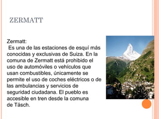 ZERMATT


Zermatt:
 Es una de las estaciones de esquí más
conocidas y exclusivas de Suiza. En la
comuna de Zermatt está prohibido el
uso de automóviles o vehículos que
usan combustibles, únicamente se
permite el uso de coches eléctricos o de
las ambulancias y servicios de
seguridad ciudadana. El pueblo es
accesible en tren desde la comuna
de Täsch.
 
