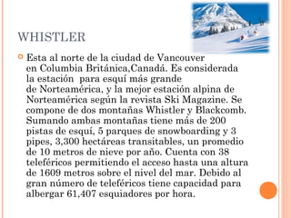 WHISTLER
   Esta al norte de la ciudad de Vancouver
    en Columbia Británica,Canadá. Es considerada
    la estación  para esquí más grande
    de Norteamérica, y la mejor estación alpina de
    Norteamérica según la revista Ski Magazine. Se
    compone de dos montañas Whistler y Blackcomb.
    Sumando ambas montañas tiene más de 200
    pistas de esquí, 5 parques de snowboarding y 3
    pipes, 3,300 hectáreas transitables, un promedio
    de 10 metros de nieve por año. Cuenta con 38
    teleféricos permitiendo el acceso hasta una altura
    de 1609 metros sobre el nivel del mar. Debido al
    gran número de teleféricos tiene capacidad para
    albergar 61,407 esquiadores por hora.
 
