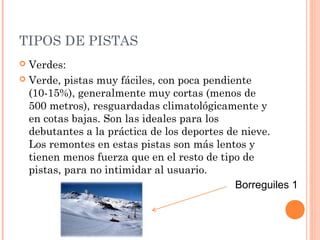 TIPOS DE PISTAS
 Verdes:
 Verde, pistas muy fáciles, con poca pendiente
  (10-15%), generalmente muy cortas (menos de
  500 metros), resguardadas climatológicamente y
  en cotas bajas. Son las ideales para los
  debutantes a la práctica de los deportes de nieve.
  Los remontes en estas pistas son más lentos y
  tienen menos fuerza que en el resto de tipo de
  pistas, para no intimidar al usuario.
                                            Borreguiles 1
 