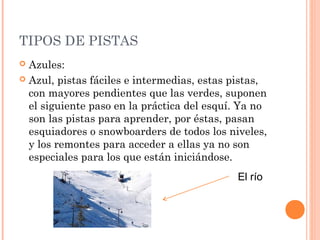 TIPOS DE PISTAS
 Azules:
 Azul, pistas fáciles e intermedias, estas pistas,
  con mayores pendientes que las verdes, suponen
  el siguiente paso en la práctica del esquí. Ya no
  son las pistas para aprender, por éstas, pasan
  esquiadores o snowboarders de todos los niveles,
  y los remontes para acceder a ellas ya no son
  especiales para los que están iniciándose.
                                            El río
 