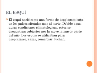 EL ESQUÍ
   El esqui nació como una forma de desplazamiento
    en los países situados mas al norte. Debido a sus
    duras condiciones climatologicas, estos se
    encuentran cubiertos por la nieve la mayor parte
    del año. Los esquis se utilizaban para
    desplazarse, cazar, comerciar, luchar.
 