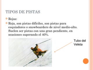TIPOS DE PISTAS
 Rojas:
 Roja, son pistas difíciles, son pistas para
  esquiadores o snowboarders de nivel medio-alto.
  Suelen ser pistas con una gran pendiente, en
  ocasiones superando el 40%.
                                              Tubo del
                                              Veleta
 