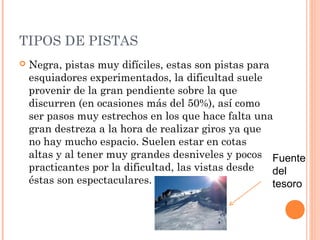 TIPOS DE PISTAS
   Negra, pistas muy difíciles, estas son pistas para
    esquiadores experimentados, la dificultad suele
    provenir de la gran pendiente sobre la que
    discurren (en ocasiones más del 50%), así como
    ser pasos muy estrechos en los que hace falta una
    gran destreza a la hora de realizar giros ya que
    no hay mucho espacio. Suelen estar en cotas
    altas y al tener muy grandes desniveles y pocos Fuente
    practicantes por la dificultad, las vistas desde   del
    éstas son espectaculares.                          tesoro
 