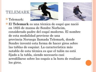 TELEMARK
 Telemark:
 El Telemark es una técnica de esquí que nació
  en 1825 de manos de Sondre Norheim,
  considerado padre del esquí moderno. El nombre
  de esta modalidad proviene de una
  provincia Noruega llamada Telemark, donde
  Sondre inventó esta forma de hacer giros sobre
  las tablas de esquiar. La característica más
  notable de esta técnica es que el talón no está
  fijado a la tabla, siendo necesario casi
  arrodillarse sobre los esquís a la hora de realizar
  los giros.
 