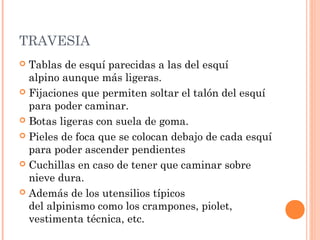 TRAVESIA
 Tablas de esquí parecidas a las del esquí
  alpino aunque más ligeras.
 Fijaciones que permiten soltar el talón del esquí
  para poder caminar.
 Botas ligeras con suela de goma.

 Pieles de foca que se colocan debajo de cada esquí
  para poder ascender pendientes
 Cuchillas en caso de tener que caminar sobre
  nieve dura.
 Además de los utensilios típicos
  del alpinismo como los crampones, piolet,
  vestimenta técnica, etc.
 