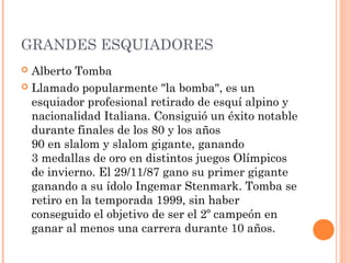 GRANDES ESQUIADORES
 Alberto Tomba
 Llamado popularmente "la bomba", es un
  esquiador profesional retirado de esquí alpino y
  nacionalidad Italiana. Consiguió un éxito notable
  durante finales de los 80 y los años
  90 en slalom y slalom gigante, ganando
  3 medallas de oro en distintos juegos Olímpicos
  de invierno. El 29/11/87 gano su primer gigante
  ganando a su ídolo Ingemar Stenmark. Tomba se
  retiro en la temporada 1999, sin haber
  conseguido el objetivo de ser el 2º campeón en
  ganar al menos una carrera durante 10 años.
 