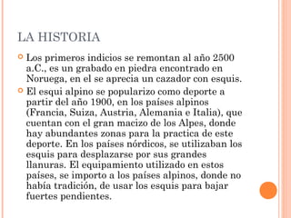 LA HISTORIA
 Los primeros indicios se remontan al año 2500
  a.C., es un grabado en piedra encontrado en
  Noruega, en el se aprecia un cazador con esquis.
 El esqui alpino se popularizo como deporte a
  partir del año 1900, en los países alpinos
  (Francia, Suiza, Austria, Alemania e Italia), que
  cuentan con el gran macizo de los Alpes, donde
  hay abundantes zonas para la practica de este
  deporte. En los países nórdicos, se utilizaban los
  esquis para desplazarse por sus grandes
  llanuras. El equipamiento utilizado en estos
  países, se importo a los países alpinos, donde no
  había tradición, de usar los esquis para bajar
  fuertes pendientes.
 