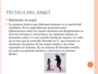TÉCNICA DEL ESQUÍ
   Iniciación al esquí:
   La primera técnica que debemos dominar es el control del
    equilibrio. Es la capacidad que poseemos para
    balancearnos sobre los esquís mientras nos desplazamos en
    diversos terrenos y situaciones. La siguiente técnica se
    denomina cuña y es una sencilla forma de esquiar. La cuña
    no es otra que la conocida ‘frenada en V’, que consiste en
    mantener las puntas de los esquís unidas y las colas
    separadas al máximo. Es un sistema de frenado sencillo.
    La cuña nos permite deslizar y movernos en terrenos
    fáciles.
 