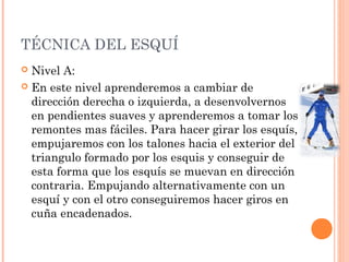 TÉCNICA DEL ESQUÍ
 Nivel A:
 En este nivel aprenderemos a cambiar de
  dirección derecha o izquierda, a desenvolvernos
  en pendientes suaves y aprenderemos a tomar los
  remontes mas fáciles. Para hacer girar los esquís,
  empujaremos con los talones hacia el exterior del
  triangulo formado por los esquis y conseguir de
  esta forma que los esquís se muevan en dirección
  contraria. Empujando alternativamente con un
  esquí y con el otro conseguiremos hacer giros en
  cuña encadenados.
 