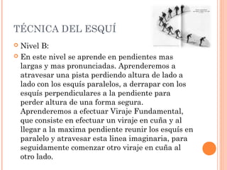 TÉCNICA DEL ESQUÍ
 Nivel B:
 En este nivel se aprende en pendientes mas
  largas y mas pronunciadas. Aprenderemos a
  atravesar una pista perdiendo altura de lado a
  lado con los esquís paralelos, a derrapar con los
  esquís perpendiculares a la pendiente para
  perder altura de una forma segura.
  Aprenderemos a efectuar Viraje Fundamental,
  que consiste en efectuar un viraje en cuña y al
  llegar a la maxima pendiente reunir los esquís en
  paralelo y atravesar esta linea imaginaria, para
  seguidamente comenzar otro viraje en cuña al
  otro lado.
 