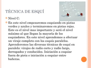 TÉCNICA DE ESQUÍ
 Nivel C:
 En este nivel empezaremos esquiando en pistas
  verdes y azules y terminaremos en pistas rojas.
  Este es el nivel mas importante y será el nivel
  máximo al que llegan la mayoría de los
  esquiadores. En este nivel aprendemos a efectuar
  un viraje completo con los esquís paralelos.
  Aprenderemos las diversas técnicas de esquí en
  paralelo: virajes de radio corto y radio largo,
  derrapados y conducidos. Iniciación a esquiar
  fuera de pista e iniciación a esquiar entre
  bañeras.
 