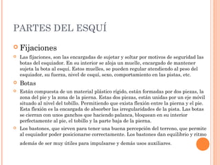PARTES DEL ESQUÍ
 Fijaciones
   Las fijaciones, son las encargadas de sujetar y soltar por motivos de seguridad las
    botas del esquiador. En su interior se aloja un muelle, encargado de mantener
    sujeta la bota al esquí. Estos muelles, se pueden regular atendiendo al peso del
    esquiador, su fuerza, nivel de esquí, sexo, comportamiento en las pistas, etc.
   Botas
   Están compuesta de un material plástico rígido, están formadas por dos piezas, la
    zona del pie y la zona de la pierna. Estas dos piezas, están unidas por un eje móvil
    situado al nivel del tobillo. Permitiendo que exista flexión entre la pierna y el pie.
    Esta flexión es la encargada de absorber las irregularidades de la pista. Las botas
    se cierran con unos ganchos que haciendo palanca, bloquean en su interior
    perfectamente al pie, el tobillo y la parte baja de la pierna.
   Los bastones, que sirven para tener una buena percepción del terreno, que permite
    al esquiador poder posicionarse correctamente. Los bastones dan equilibrio y ritmo
    además de ser muy útiles para impulsarse y demás usos auxiliares .
 