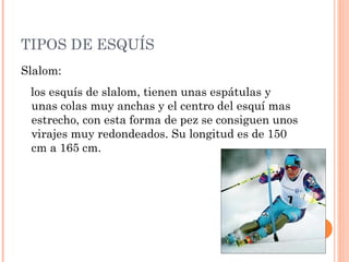 TIPOS DE ESQUÍS
Slalom:
 los esquís de slalom, tienen unas espátulas y
 unas colas muy anchas y el centro del esquí mas
 estrecho, con esta forma de pez se consiguen unos
 virajes muy redondeados. Su longitud es de 150
 cm a 165 cm.
 