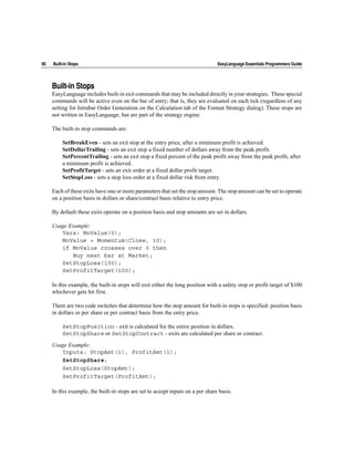 90   Built-in Stops                                                             EasyLanguage Essentials Programmers Guide




     Built-in Stops
     EasyLanguage includes built-in exit commands that may be included directly in your strategies. These special
     commands will be active even on the bar of entry; that is, they are evaluated on each tick (regardless of any
     setting for Intrabar Order Generation on the Calculation tab of the Format Strategy dialog). These stops are
     not written in EasyLanguage, but are part of the strategy engine.

     The built-in stop commands are:

          SetBreakEven - sets an exit stop at the entry price, after a minimum profit is achieved.
          SetDollarTrailing - sets an exit stop a fixed number of dollars away from the peak profit.
          SetPercentTrailing - sets an exit stop a fixed percent of the peak profit away from the peak profit, after
          a minimum profit is achieved.
          SetProfitTarget - sets an exit order at a fixed dollar profit target.
          SetStopLoss - sets a stop loss order at a fixed dollar risk from entry.

     Each of these exits have one or more parameters that set the stop amount. The stop amount can be set to operate
     on a position basis in dollars or share/contract basis relative to entry price.

     By default these exits operate on a position basis and stop amounts are set in dollars.

     Usage Example:
        Vars: MoValue(0);
        MoValue = Momentum(Close, 10);
        if MoValue crosses over 0 then
            Buy next bar at Market;
        SetStopLoss(100);
        SetProfitTarget(100);

     In this example, the built-in stops will exit either the long position with a safety stop or profit target of $100
     whichever gets hit first.

     There are two code switches that determine how the stop amount for built-in stops is specified: position basis
     in dollars or per share or per contract basis from the entry price.

          SetStopPosition - exit is calculated for the entire position in dollars.
          SetStopShare or SetStopContract - exits are calculated per share or contract.

     Usage Example:
        Inputs: StopAmt(1), ProfitAmt(1);
        SetStopShare;
        SetStopLoss(StopAmt);
        SetProfitTarget(ProfitAmt);

     In this example, the built-in stops are set to accept inputs on a per share basis.
 