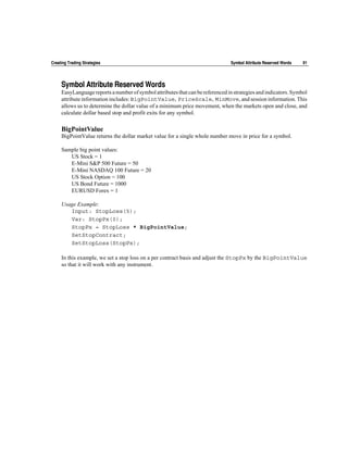 Creating Trading Strategies                                                     Symbol Attribute Reserved Words   91




     Symbol Attribute Reserved Words
     EasyLanguage reports a number of symbol attributes that can be referenced in strategies and indicators. Symbol
     attribute information includes: BigPointValue, PriceScale, MinMove, and session information. This
     allows us to determine the dollar value of a minimum price movement, when the markets open and close, and
     calculate dollar based stop and profit exits for any symbol.

     BigPointValue
     BigPointValue returns the dollar market value for a single whole number move in price for a symbol.

     Sample big point values:
        US Stock = 1
        E-Mini S&P 500 Future = 50
        E-Mini NASDAQ 100 Future = 20
        US Stock Option = 100
        US Bond Future = 1000
        EURUSD Forex = 1

     Usage Example:
        Input: StopLoss(5);
        Var: StopPx(0);
        StopPx = StopLoss * BigPointValue;
        SetStopContract;
        SetStopLoss(StopPx);

     In this example, we set a stop loss on a per contract basis and adjust the StopPx by the BigPointValue
     so that it will work with any instrument.
 