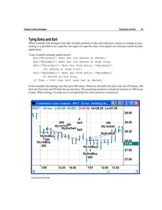 Creating Trading Strategies                                                                      Tying Entry and Exit   93




     Tying Entry and Exit
     When working with strategies that take multiple positions in the same direction, known as scaling or pyra-
     miding, it is possible to tie a specific exit signal to a specific entry. Exit signals can reference entries by their
     signal name.

     Usage Example (strategy signal names):
        Buy("My1stBuy") Next Bar 200 Shares at Market;
        Buy("My2ndBuy") Next Bar 100 Shares at High Stop;
        Sell("My1stSell") Next Bar From Entry ("My1stBuy")
                100 shares at High Limit;
        Sell("My2ndSell") Next Bar From Entry ("My2ndBuy")
                50 shares at Low Stop;
        if Time = 1500 then Sell next bar at Market;

     In this example, the strategy may buy up to 300 shares. However, the Sell exits only close out 150 shares, 100
     from the first entry and 50 from the second entry. The remaining position is closed out entirely at 1500 hours
     (3 pm). When exiting, if a trade size is not specified, the entire position is closed out.




        Tying Exits and Entries
 