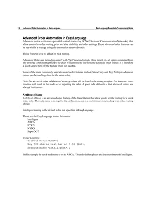 94   Advanced Order Automation in EasyLanguage                                    EasyLanguage Essentials Programmers Guide




     Advanced Order Automation in EasyLanguage
     Advanced orders are features provided to stock traders by ECNs (Electronic Communication Networks) that
     allow control of order routing, price and size visibility, and other settings. These advanced order features can
     be set within a strategy using the automation reserved words.

     These features have no affect on back-testing.

     Advanced Orders are turned on and off with "Set" reserved wrods. Once turned on, all orders generated from
     any strategy component applied to the chart will continue to use the same advanced order feature. It is therefore
     a good idea to turn off the feature when not needed.

     Some of the more commonly used advanced order features include Show Only and Peg. Multiple advanced
     orders can be used together for the same order.

     Note: No advanced order validation of strategy orders will be done by the strategy engine. Any incorrect com-
     bination will result in the trade server rejecting the order. A good rule of thumb is that advanced orders are
     always limit orders.

     SetRouteName
     SetRouteName is an advanced order feature of the TradeStation that allow you to set the routing for a stock
     order only. The route name is an input to the set function, and is a text string corresponding to an order routing
     choice.

     Intelligent routing is the default when not specified in EasyLanguage.

     These are the EasyLanguage names for routes:
         Intelligent
         ARCA
         BTRD
         NSDQ
         SuperDOT

     Usage Example:
        SetRouteName("ARCA");
        Buy 500 shares next bar at 5.50 limit;
        SetRouteName(“Intelligent”);

     In this example the stock trade route is set to ARCA. The order is then placed and the route is reset to Intelligent.
 