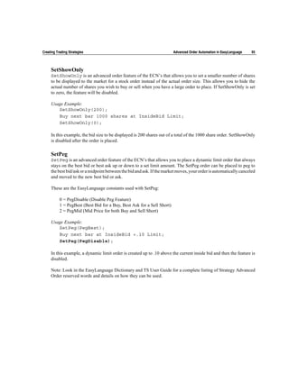 Creating Trading Strategies                                              Advanced Order Automation in EasyLanguage   95



     SetShowOnly
     SetShowOnly is an advanced order feature of the ECN’s that allows you to set a smaller number of shares
     to be displayed to the market for a stock order instead of the actual order size. This allows you to hide the
     actual number of shares you wish to buy or sell when you have a large order to place. If SetShowOnly is set
     to zero, the feature will be disabled.

     Usage Example:
        SetShowOnly(200);
        Buy next bar 1000 shares at InsideBid Limit;
        SetShowOnly(0);

     In this example, the bid size to be displayed is 200 shares out of a total of the 1000 share order. SetShowOnly
     is disabled after the order is placed.

     SetPeg
     SetPeg is an advanced order feature of the ECN’s that allows you to place a dynamic limit order that always
     stays on the best bid or best ask up or down to a set limit amount. The SetPeg order can be placed to peg to
     the best bid/ask or a midpoint between the bid and ask. If the market moves, your order is automatically canceled
     and moved to the new best bid or ask.

     These are the EasyLanguage constants used with SetPeg:

           0 = PegDisable (Disable Peg Feature)
           1 = PegBest (Best Bid for a Buy, Best Ask for a Sell Short)
           2 = PegMid (Mid Price for both Buy and Sell Short)

     Usage Example:
        SetPeg(PegBest);
        Buy next bar at InsideBid +.10 Limit;
        SetPeg(PegDisable);

     In this example, a dynamic limit order is created up to .10 above the current inside bid and then the feature is
     disabled.

     Note: Look in the EasyLanguage Dictionary and TS User Guide for a complete listing of Strategy Advanced
     Order reserved words and details on how they can be used.
 