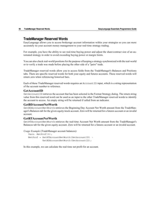 96   TradeManager Reserved Words                                               EasyLanguage Essentials Programmers Guide




     TradeManager Reserved Words
     EasyLanguage allows you to access brokerage account information within your strategies so you can more
     accurately tie your account money management to your real-time strategy trading.

     For example, you have the ability to see real-time buying power and adjust the share/contract size of an au-
     tomated strategy in order to avoid exceeding buying power or margin limits.

     You can also check real-world positions for the purpose of keeping a strategy synchronized with the real-world
     or to verify a trade was made before placing the other side of a "pairs" trade.

     TradeManager reserved words allow you to access fields from the TradeManager's Balances and Positions
     tabs. There are specific reserved words for both your equity and futures accounts. These reserved words will
     return zero when referencing historical bars.

     Each of these TradeManager reserved words requires an AccountID input, which is a string representation
     of the account number to reference.
     GetAccountID
     GetAccountID retrieves the account that has been selected in the Format Strategy dialog. The return string
     value from this reserved word can be used as an input to the other TradeManager reserved words to identify
     the account to access. An empty string will be returned if called from an indicator.
     GetBDAccountNetWorth
     GetBDAccountNetWorth retrieves the Beginning Day Account Net Worth amount from the TradeMan-
     ager's Balances tab for the given equity/stock account. Zero will be returned for a futures account or an invalid
     account.
     GetRTAccountNetWorth
     GetRTAccountNetWorth retrieves the real-time Account Net Worth amount from the TradeManager's
     Balances tab for the given equity account. Zero will be returned for a futures account or an invalid account.

     Usage Example (TradeManager account balances):
         Vars: NetProf(0);
         NetProf = GetRTAccountNetWorth(GetAccountID) -
                   GetBDAccountNetWorth(GetAccountID);

     In this example, we can calculate the real-time net profit for an account.
 