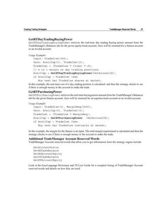 Creating Trading Strategies                                                         TradeManager Reserved Words    97



     GetRTDayTradingBuyingPower
     GetRTDayTradingBuyingPower retrieves the real-time day trading buying power amount from the
     TradeManager's Balances tab for the given equity/stock account. Zero will be returned for a futures account
     or an invalid account.

     Usage Example:
          Input: TradeSize(500);
          Vars: AvailCap(0), TradeCost(0);
          TradeCost = (TradeSize * Close) *.25;
          // 4 to 1 margin on day trading positions
          AvailCap = GetRTDayTradingBuyingPower(GetAccountID);
          if AvailCap > TradeCost then
                Buy next bar TradeSize shares at market;
     In this example, the real-time cost of a day trading position is calculated, and then the strategy checks to see
     if there is enough money in the account to make the trade.
     GetRTPurchasingPower
     GetRTPurchasingPower retrieves the real-time buying power amount from the TradeManager's Balances
     tab for the given futures account. Zero will be returned for an equities/stock account or an invalid account.

     Usage Example:
        Input: TradeSize(5), MarginReq(5000);
        Vars: AvailCap(0), TradeCost(0);
        TradeCost = (TradeSize * MarginReq);
        AvailCap = GetRTPurchasingPower (GetAccountID);
        if AvailCap > TradeCost then
            Buy next bar TradeSize contracts at market;

     In this example, the margin for the futures is an input. The total margin requirement is calculated and then the
     strategy checks to see if there is enough money in the account to make the trade.
     Additional TradeManager Account Reserved Words
     TradeManager Account reserved words that allow you to get information from the strategy engine include:

           GetAccountStatus
           GetBDCashBalance
           GetBDAccountEquity
           GetRTCashBalance
           GetRTAccountEquity

     Look in the EasyLanguage Dictionary and TS User Guide for a complete listing of TradeManager Account
     reserved words and details on how they are used.
 
