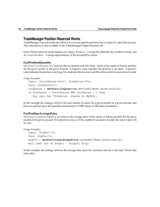 98   TradeManager Position Reserved Words                                          EasyLanguage Essentials Programmers Guide




     TradeManager Position Reserved Words
     TradeManager reserved words also allow you to access specific positions that are open in a specified account.
     This information is also available in the TradeManager's Open Positions tab.

     Each of these reserved words requires two inputs: Symbol - a string that identifies the symbol to check; and
     AccountNumber - a string representation of the accountID to check.

     GetPositionQuantity
     GetPositionQuantity retrieves the net quantity and side (long / short) of the equity or futures position
     for the given symbol in the given account. A negative value indicates the position is net short. A positive
     value indicates the position is net long. Zero indicates the position is net flat or the symbol or account are invalid.

     Usage Example:
        Input: TotalShares(5000), TradeSize(500);
        Vars: CurShares(0);
        CurShares = GetPositionQuantity(GetSymbolName,GetAccountID);
        if CurShares < TotalShares AND CurShares > 0 then
            Buy next bar TradeSize shares at Market;

     In this example the strategy retrieves the total number of shares for a given symbol in a given account, and
     buys on each bar up to the specified total position of 5000 shares in 500 share increments.

     GetPositionAveragePrice
     GetPositionAveragePrice retrieves the average price of the equity or futures position for the given
     symbol in the given account. If no position exists, or if the symbol or account is invalid, the return value will
     be zero.

     Usage Example:
        Input: StopLvl(5);
        Vars: AvgPrc(0);
        AvgPrc = GetPositionAveragePrice(GetSymbolName,GetAccountID);
        Sell next bar at AvgPrc - StopLvl Stop;

     In this example, the strategy retrieves the average entry price for a position and sets a sell stop 5 below that
     entry price.
 