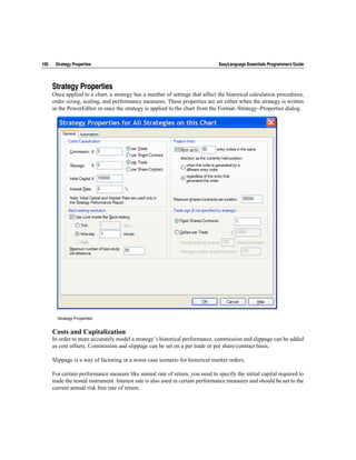 100    Strategy Properties                                                      EasyLanguage Essentials Programmers Guide




      Strategy Properties
      Once applied to a chart, a strategy has a number of settings that affect the historical calculation procedures,
      order sizing, scaling, and performance measures. These properties are set either when the strategy is written
      in the PowerEditor or once the strategy is applied to the chart from the Format~Strategy~Properties dialog.




        Strategy Properties


      Costs and Capitalization
      In order to more accurately model a strategy’s historical performance, commission and slippage can be added
      as cost offsets. Commission and slippage can be set on a per trade or per share/contract basis.

      Slippage is a way of factoring in a worst case scenario for historical market orders.

      For certain performance measure like annual rate of return, you need to specify the initial capital required to
      trade the tested instrument. Interest rate is also used in certain performance measures and should be set to the
      current annual risk free rate of return.
 