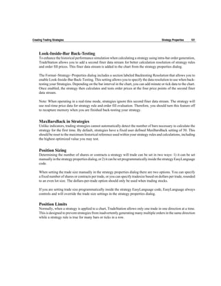 Creating Trading Strategies                                                                   Strategy Properties   101



     Look-Inside-Bar Back-Testing
     To enhance the historical performance simulation when calculating a strategy using intra-bar order generation,
     TradeStation allows you to add a second finer data stream for better calculation resolution of strategy rules
     and order fill prices. This finer data stream is added to the chart from the strategy properties dialog.

     The Format~Strategy~Properties dialog includes a section labeled Backtesting Resolution that allows you to
     enable Look-Inside-Bar Back-Testing. This setting allows you to specify the data resolution to use when back-
     testing your Strategies. Depending on the bar interval in the chart, you can add minute or tick data to the chart.
     Once enabled, the strategy then calculates and tests order prices at the four price points of the second finer
     data stream.

     Note: When operating in a real-time mode, strategies ignore this second finer data stream. The strategy will
     use real-time price data for strategy rule and order fill evaluation. Therefore, you should turn this feature off
     to recapture memory when you are finished back-testing your strategy.


     MaxBarsBack in Strategies
     Unlike indicators, trading strategies cannot automatically detect the number of bars necessary to calculate the
     strategy for the first time. By default, strategies have a fixed user defined MaxBarsBack setting of 50. This
     should be reset to the maximum historical reference used within your strategy rules and calculations, including
     the highest optimized value you may test.


     Position Sizing
     Determining the number of shares or contracts a strategy will trade can be set in two ways: 1) it can be set
     manually in the strategy properties dialog, or 2) it can be set programmatically inside the strategy EasyLanguage
     code.

     When setting the trade size manually in the strategy properties dialog there are two options. You can specify
     a fixed number of shares or contracts per trade, or you can specify tradesize based on dollars per trade, rounded
     to an even lot size. The dollars-per-trade option should only be used when trading stocks.

     If you are setting trade size programmatically inside the strategy EasyLanguage code, EasyLanguage always
     controls and will override the trade size settings in the strategy properties dialog.

     Position Limits
     Normally, when a strategy is applied to a chart, TradeStation allows only one trade in one direction at a time.
     This is designed to prevent strategies from inadvertently generating many multiple orders in the same direction
     while a strategy rule is true for many bars or ticks in a row.
 