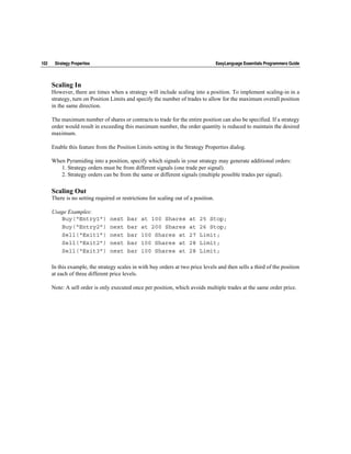 102    Strategy Properties                                                          EasyLanguage Essentials Programmers Guide



      Scaling In
      However, there are times when a strategy will include scaling into a position. To implement scaling-in in a
      strategy, turn on Position Limits and specify the number of trades to allow for the maximum overall position
      in the same direction.

      The maximum number of shares or contracts to trade for the entire position can also be specified. If a strategy
      order would result in exceeding this maximum number, the order quantity is reduced to maintain the desired
      maximum.

      Enable this feature from the Position Limits setting in the Strategy Properties dialog.

      When Pyramiding into a position, specify which signals in your strategy may generate additional orders:
         1. Strategy orders must be from different signals (one trade per signal).
         2. Strategy orders can be from the same or different signals (multiple possible trades per signal).

      Scaling Out
      There is no setting required or restrictions for scaling out of a position.

      Usage Examples:
         Buy(“Entry1”)           next   bar    at 100 Shares         at   25 Stop;
         Buy(“Entry2”)           next   bar    at 200 Shares         at   26 Stop;
         Sell(“Exit1”)           next   bar    100 Shares at         27   Limit;
         Sell(“Exit2”)           next   bar    100 Shares at         28   Limit;
         Sell(“Exit3”)           next   bar    100 Shares at         28   Limit;

      In this example, the strategy scales in with buy orders at two price levels and then sells a third of the position
      at each of three different price levels.

      Note: A sell order is only executed once per position, which avoids multiple trades at the same order price.
 