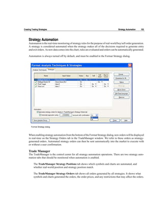 Creating Trading Strategies                                                                  Strategy Automation   103




     Strategy Automation
     Automation is the real-time monitoring of strategy rules for the purpose of real-world buy/sell order generation.
     A strategy is considered automated when the strategy makes all of the decisions required to generate entry
     and exit orders. As new data comes into the chart, rules are evaluated and orders can be automatically generated.

     Automation is always turned off by default, and must be enabled in the Format Strategy dialog.




        Format Strategy dialog



     When enabling strategy automation from the bottom of the Format Strategy dialog, new orders will be displayed
     in real-time on the Strategy Orders tab in the TradeManager window. We refer to these orders as strategy-
     generated orders. Automated strategy orders can then be sent automatically into the market to execute with
     or without a user confirmation.

     Trade Manager
     The TradeManager is the control center for all strategy automation operations. There are two strategy auto-
     mation tabs that should be monitored when automation is enabled.

           The TradeManager Strategy Positions tab shows which symbols and charts are automated, and
           whether real-world position and strategy position match.

           The TradeManager Strategy Orders tab shows all orders generated by all strategies. It shows what
           symbols and charts generated the orders, the order prices, and any restrictions that may affect the orders.
 