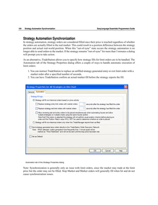 104    Strategy Automation Synchronization                                       EasyLanguage Essentials Programmers Guide




      Strategy Automation Synchronization
      In strategy automation, strategy orders are considered filled once their price is touched regardless of whether
      the orders are actually filled in the real market. This could result in a position difference between the strategy
      position and actual real-world position. When this "out-of-sync" state occurs the strategy automation is no
      longer able to send orders to the market. If the strategy remains "out-of-sync" for more than 3 minutes a dialog
      will prompt you to take action.

      As an alternative, TradeStation allows you to specify how strategy fills for limit orders are to be handled. The
      Automation tab of the Strategy Properties dialog offers a couple of ways to handle automatic execution of
      limit orders:

          1. You can instruct TradeStation to replace an unfilled strategy generated entry or exit limit order with a
             market order after a specified number of seconds.
          2. You can have TradeStation confirm an actual market fill before the strategy reports the fill.




        Automation tab of the Strategy Properties dialog


      Note: Synchronization is generally only an issue with limit orders, since the market may trade at the limit
      price but the order may not be filled. Stop Market and Market orders will generally fill when hit and do not
      cause synchronization issues.
 