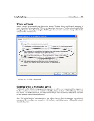 Creating Trading Strategies                                                                  U-Turns for Futures   105




     U-Turns for Futures
     A stock can only be automated in one chart on one account. The same futures symbol can be automated in
     one or more charts by turning on the “Allow reversing exit and entry orders...” on the Automation tab of the
     Strategy Properties dialog. By checking this third box, you choose to allow automated strategy orders for the
     same symbol in multiple charts.




        Automation tab of the Strategy Properties dialog




     Send Stop Orders to TradeStation Servers
     Traditionally, and by default, strategy generated stop orders are held on your computer until the stop price is
     hit, then a market order is sent into the market to be filled. By clicking the check box “Send Strategy Generated
     Stop Orders...” on the Automation tab, stop orders are sent directly to the TradeStation order servers to monitor
     the stop price and send orders into the market.

     Note: This has the benefit of keeping a strategy stop order active even if you have a power loss or internet
     interruption. However, if you lose connectivity with this feature enabled, the strategy will be unable to cancel
     or modify the order.
 