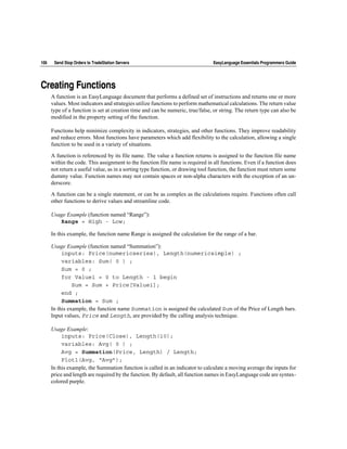 106    Send Stop Orders to TradeStation Servers                                 EasyLanguage Essentials Programmers Guide




Creating Functions
      A function is an EasyLanguage document that performs a defined set of instructions and returns one or more
      values. Most indicators and strategies utilize functions to perform mathematical calculations. The return value
      type of a function is set at creation time and can be numeric, true/false, or string. The return type can also be
      modified in the property setting of the function.

      Functions help minimize complexity in indicators, strategies, and other functions. They improve readability
      and reduce errors. Most functions have parameters which add flexibility to the calculation, allowing a single
      function to be used in a variety of situations.

      A function is referenced by its file name. The value a function returns is assigned to the function file name
      within the code. This assignment to the function file name is required in all functions. Even if a function does
      not return a useful value, as in a sorting type function, or drawing tool function, the function must return some
      dummy value. Function names may not contain spaces or non-alpha characters with the exception of an un-
      derscore.

      A function can be a single statement, or can be as complex as the calculations require. Functions often call
      other functions to derive values and streamline code.

      Usage Example (function named “Range”):
         Range = High - Low;

      In this example, the function name Range is assigned the calculation for the range of a bar.

      Usage Example (function named “Summation”):
           inputs: Price(numericseries), Length(numericsimple) ;
           variables: Sum( 0 ) ;
           Sum = 0 ;
           for Value1 = 0 to Length - 1 begin
                Sum = Sum + Price[Value1];
           end ;
           Summation = Sum ;
      In this example, the function name Summation is assigned the calculated Sum of the Price of Length bars.
      Input values, Price and Length, are provided by the calling analysis technique.

      Usage Example:
           inputs: Price(Close), Length(10);
           variables: Avg( 0 ) ;
           Avg = Summation(Price, Length) / Length;
           Plot1(Avg, “Avg”);
      In this example, the Summation function is called in an indicator to calculate a moving average the inputs for
      price and length are required by the function. By default, all function names in EasyLanguage code are syntax-
      colored purple.
 