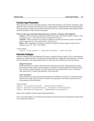 Creating Functions                                                                     Function Input Parameters   107




     Function Input Parameters
     Many functions are written with input parameters which adds flexibility to the function calculations. Input
     parameter values are passed into the function from a calling analysis technique based on the input declaration.
     The name and type of input value needed is determined by the user, and the declared input parameter names
     should be descriptive of their function and purpose.

     There are three types of function input parameters: Numeric, TrueFalse, and String(text):
        Numeric - When a parameter of a function is defined as numeric, the function requires a numeric value
        or expression (e.g., 3, .456, 100.234, Close, Average(Close, 20), etc.).
        TrueFalse - When a parameter of a function is defined as true/false, the function requires a true/false
        value or expression (e.g., True, False, Close > Close[1], etc.).
        String - When a parameter of a function is defined as String, the function requires a String value or
        expression (e.g., “B”, “Sell”, “New High”).

     Usage Example:
        Inputs: Price(numeric), BuyCond(TrueFalse), Label(string);

     Parameter Subtypes
     Parameter subtypes allow the management of memory overhead for function inputs. The two main parameter
     subtypes are: Simple and Series. The parameter subtype determines whether the input parameter is constant
     bar to bar (Simple), or the input parameter refers to values that may be different on every bar (Series).

          Simple Parameters
          Simple parameters are constant values that do not change from bar to bar. Simple parameters require
          less memory and may improve processor speed. For example, the length input for the Average function,
          (20), would be a simple parameter, since this number does not change from bar to bar. The function
          code cannot refer to a simple input parameter value historically.

          Series Parameters
          Series parameters are values that are generally going to be different on every bar. For example, the price
          input for the Average function, (Close), would be a series parameter. The function code can refer to a
          series parameter value historically.

     Usage Example:
     Inputs: Price(numericseries), Length(numericsimple) ;
     Inputs: BuyCond(truefalseseries), TimeCond(truefalsesimple) ;
     Inputs: Message(stringseries), SymbolName(stringsimple) ;

     These are all examples of function input subtype declarations.

     Note: If a specific subtype is not selected, EasyLanguage will automatically set the appropriate subtype based
     on the input code references.
 