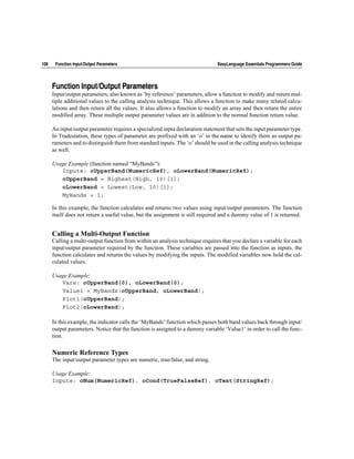 108    Function Input/Output Parameters                                         EasyLanguage Essentials Programmers Guide




      Function Input/Output Parameters
      Input/output parameters, also known as ’by reference’ parameters, allow a function to modify and return mul-
      tiple additional values to the calling analysis technique. This allows a function to make many related calcu-
      lations and then return all the values. It also allows a function to modify an array and then return the entire
      modified array. These multiple output parameter values are in addition to the normal function return value.

      An input/output parameter requires a specialized input declaration statement that sets the input parameter type.
      In Tradestation, these types of parameter are prefixed with an ‘o’ in the name to idenify them as output pa-
      rameters and to distinguish them from standard inputs. The ‘o’ should be used in the calling analysis technique
      as well.

      Usage Example (function named “MyBands”):
         Inputs: oUpperBand(NumericRef), oLowerBand(NumericRef);
         oUpperBand = Highest(High, 10)[1];
         oLowerBand = Lowest(Low, 10)[1];
         MyBands = 1;

      In this example, the function calculates and returns two values using input/output parameters. The function
      itself does not return a useful value, but the assignment is still required and a dummy value of 1 is returned.


      Calling a Multi-Output Function
      Calling a multi-output function from within an analysis technique requires that you declare a variable for each
      input/output parameter required by the function. These variables are passed into the function as inputs, the
      function calculates and returns the values by modifying the inputs. The modified variables now hold the cal-
      culated values.

      Usage Example:
         Vars: oUpperBand(0), oLowerBand(0);
         Value1 = MyBands(oUpperBand, oLowerBand);
         Plot1(oUpperBand);
         Plot2(oLowerBand);

      In this example, the indicator calls the ‘MyBands’ function which passes both band values back through input/
      output parameters. Notice that the function is assigned to a dummy variable ‘Value1’ in order to call the func-
      tion.

      Numeric Reference Types
      The input/output parameter types are numeric, true/false, and string.

      Usage Example:
      Inputs: oNum(NumericRef), oCond(TrueFalseRef), oText(StringRef);
 