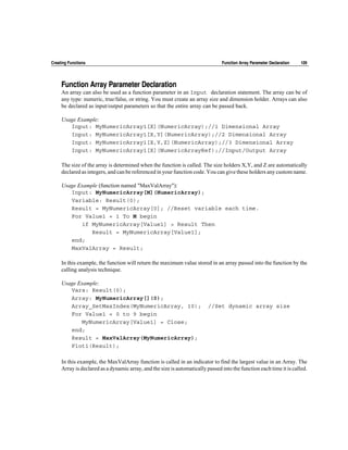 Creating Functions                                                              Function Array Parameter Declaration   109




     Function Array Parameter Declaration
     An array can also be used as a function parameter in an Input declaration statement. The array can be of
     any type: numeric, true/false, or string. You must create an array size and dimension holder. Arrays can also
     be declared as input/output parameters so that the entire array can be passed back.

     Usage Example:
        Input: MyNumericArray1[X](NumericArray);//1 Dimensional Array
        Input: MyNumericArray1[X,Y](NumericArray);//2 Dimensional Array
        Input: MyNumericArray1[X,Y,Z](NumericArray);//3 Dimensional Array
        Input: MyNumericArray1[X](NumericArrayRef);//Input/Output Array

     The size of the array is determined when the function is called. The size holders X,Y, and Z are automatically
     declared as integers, and can be referenced in your function code. You can give these holders any custom name.

     Usage Example (function named "MaxValArray"):
        Input: MyNumericArray[M](NumericArray);
        Variable: Result(0);
        Result = MyNumericArray[0]; //Reset variable each time.
        For Value1 = 1 To M begin
            if MyNumericArray[Value1] > Result Then
                Result = MyNumericArray[Value1];
        end;
        MaxValArray = Result;

     In this example, the function will return the maximum value stored in an array passed into the function by the
     calling analysis technique.

     Usage Example:
        Vars: Result(0);
        Array: MyNumericArray[](0);
        Array_SetMaxIndex(MyNumericArray, 10);                            //Set dynamic array size
        For Value1 = 0 to 9 begin
            MyNumericArray[Value1] = Close;
        end;
        Result = MaxValArray(MyNumericArray);
        Plot1(Result);

     In this example, the MaxValArray function is called in an indicator to find the largest value in an Array. The
     Array is declared as a dynamic array, and the size is automatically passed into the function each time it is called.
 