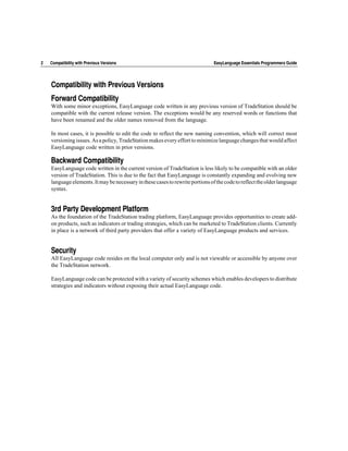 2   Compatibility with Previous Versions                                        EasyLanguage Essentials Programmers Guide




    Compatibility with Previous Versions
    Forward Compatibility
    With some minor exceptions, EasyLanguage code written in any previous version of TradeStation should be
    compatible with the current release version. The exceptions would be any reserved words or functions that
    have been renamed and the older names removed from the language.

    In most cases, it is possible to edit the code to reflect the new naming convention, which will correct most
    versioning issues. As a policy, TradeStation makes every effort to minimize language changes that would affect
    EasyLanguage code written in prior versions.

    Backward Compatibility
    EasyLanguage code written in the current version of TradeStation is less likely to be compatible with an older
    version of TradeStation. This is due to the fact that EasyLanguage is constantly expanding and evolving new
    language elements. It may be necessary in these cases to rewrite portions of the code to reflect the older language
    syntax.


    3rd Party Development Platform
    As the foundation of the TradeStation trading platform, EasyLanguage provides opportunities to create add-
    on products, such as indicators or trading strategies, which can be marketed to TradeStation clients. Currently
    in place is a network of third party providers that offer a variety of EasyLanguage products and services.


    Security
    All EasyLanguage code resides on the local computer only and is not viewable or accessible by anyone over
    the TradeStation network.

    EasyLanguage code can be protected with a variety of security schemes which enables developers to distribute
    strategies and indicators without exposing their actual EasyLanguage code.
 