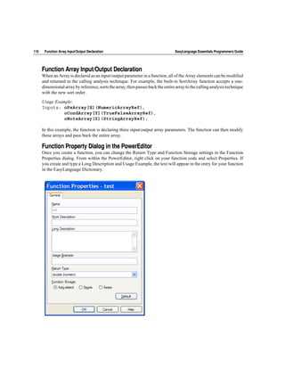110    Function Array Input/Output Declaration                                    EasyLanguage Essentials Programmers Guide




      Function Array Input/Output Declaration
      When an Array is declared as an input/output parameter in a function, all of the Array elements can be modified
      and returned to the calling analysis technique. For example, the built-in SortArray function accepts a one-
      dimensional array by reference, sorts the array, then passes back the entire array to the calling analysis technique
      with the new sort order.

      Usage Example:
      Inputs: oPxArray[X](NumericArrayRef),
                oCondArray[Y](TrueFalseArrayRef),
                oNoteArray[Z](StringArrayRef);

      In this example, the function is declaring three input/output array parameters. The function can then modify
      these arrays and pass back the entire array.

      Function Property Dialog in the PowerEditor
      Once you create a function, you can change the Return Type and Function Storage settings in the Function
      Properties dialog. From within the PowerEditor, right click on your function code and select Properties. If
      you create and type a Long Description and Usage Example, the text will appear in the entry for your function
      in the EasyLanguage Dictionary.
 