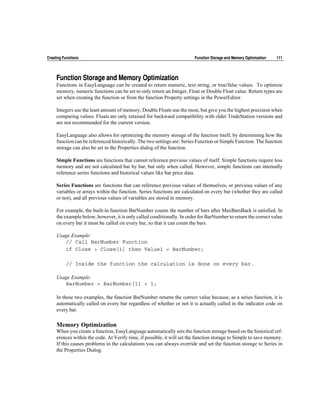 Creating Functions                                                       Function Storage and Memory Optimization   111




     Function Storage and Memory Optimization
     Functions in EasyLanguage can be created to return numeric, text string, or true/false values. To optimize
     memory, numeric functions can be set to only return an Integer, Float or Double Float value. Return types are
     set when creating the function or from the function Property settings in the PowerEditor.

     Integers use the least amount of memory, Double Floats use the most, but give you the highest precision when
     comparing values. Floats are only retained for backward compatibility with older TradeStation versions and
     are not recommended for the current version.

     EasyLanguage also allows for optimizing the memory storage of the function itself, by determining how the
     function can be referenced historically. The two settings are: Series Function or Simple Function. The function
     storage can also be set in the Properties dialog of the function.

     Simple Functions are functions that cannot reference previous values of itself. Simple functions require less
     memory and are not calculated bar by bar, but only when called. However, simple functions can internally
     reference series functions and historical values like bar price data.

     Series Functions are functions that can reference previous values of themselves, or previous values of any
     variables or arrays within the function. Series functions are calculated on every bar (whether they are called
     or not), and all previous values of variables are stored in memory.

     For example, the built-in function BarNumber counts the number of bars after MaxBarsBack is satisfied. In
     the example below, however, it is only called conditionally. In order for BarNumber to return the correct value
     on every bar it must be called on every bar, so that it can count the bars.

     Usage Example:
        // Call BarNumber Function
        if Close > Close[1] then Value1 = BarNumber;

          // Inside the function the calculation is done on every bar.

     Usage Example:
        BarNumber = BarNumber[1] + 1;

     In these two examples, the function BarNumber returns the correct value because, as a series function, it is
     automatically called on every bar regardless of whether or not it is actually called in the indicator code on
     every bar.

     Memory Optimization
     When you create a function, EasyLanguage automatically sets the function storage based on the historical ref-
     erences within the code. At Verify time, if possible, it will set the function storage to Simple to save memory.
     If this causes problems in the calculations you can always override and set the function storage to Series in
     the Properties Dialog.
 