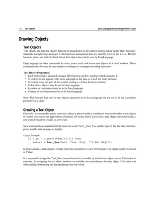 112    Text Objects                                                             EasyLanguage Essentials Programmers Guide




Drawing Objects
      Text Objects
      Text objects are drawing objects that can be hand drawn on the chart or can be placed on the chart program-
      matically through EasyLanguage. Text objects are anchored to bars at a specific price on the Y-axis. The bar
      location, price, and text of a hand drawn text object also can be seen by EasyLanguage.

      EasyLanguage includes commands to create, move, read, and format text objects in a chart window. These
      commands may be used by any analysis techniques or strategies including functions.

      Text Object Properties:
       • Each text object is assigned a unique ID reference number, starting with the number 1.
       • Text objects will appear in the same subgraph as the data on which the study is based.
       • Text objects are not part of the symbol scaling in a Chart Analysis window.
       • Color of text objects may be set in EasyLanguage.
       • Location of text objects may be set in EasyLanguage.
       • Content of text objects may be set in EasyLanguage.

      Note: The font and font size for text objects cannot be set in EasyLanguage but are are set in the text object
      properties in a chart.


      Creating a Text Object
      Generally, a command to create a new text object is placed inside a conditional statement so that a new object
      is created only under the appropriate conditions. Be aware that if you create a text object unconditionally, a
      new object would be created on every bar.

      New text objects are created with the reserved word; Text_New. You need to specify the bar date, bar time,
      price, and the text message to display.

      Usage Example:
         if High > Highest(High,10)[1] then
             Value1 = Text_New(Date, Time, High, "10-Bar High");

      In this example, a text object is created when the current bar is a new 10-bar high. The object number is stored
      in Value1.

      It is required to assign the Text_New reserved word to a variable so that the text object return ID number is
      captured. By assigning the text object number to a variable, we can reference that text object ID in other text
      object related formatting and manipulating reserved words.
 